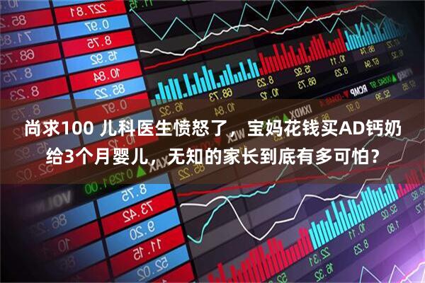 尚求100 儿科医生愤怒了，宝妈花钱买AD钙奶给3个月婴儿，无知的家长到底有多可怕？