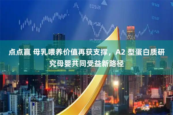 点点赢 母乳喂养价值再获支撑，A2 型蛋白质研究母婴共同受益新路径
