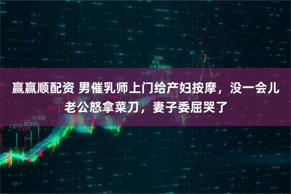 赢赢顺配资 男催乳师上门给产妇按摩，没一会儿老公怒拿菜刀，妻子委屈哭了