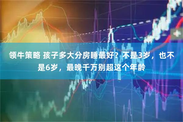 领牛策略 孩子多大分房睡最好？不是3岁，也不是6岁，最晚千万别超这个年龄