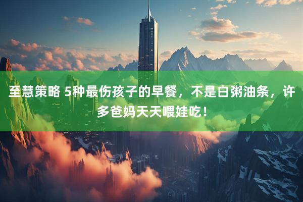 至慧策略 5种最伤孩子的早餐，不是白粥油条，许多爸妈天天喂娃吃！