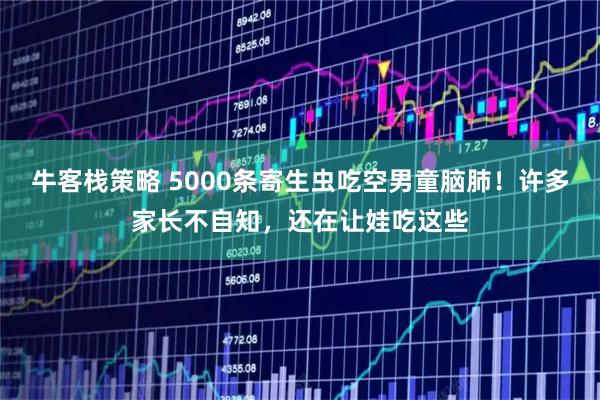 牛客栈策略 5000条寄生虫吃空男童脑肺！许多家长不自知，还在让娃吃这些