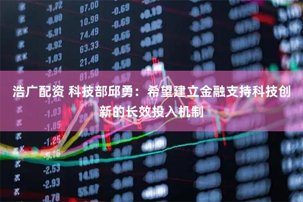 浩广配资 科技部邱勇：希望建立金融支持科技创新的长效投入机制
