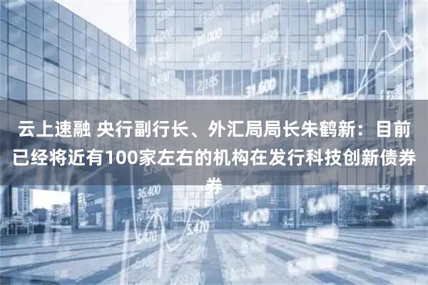 云上速融 央行副行长、外汇局局长朱鹤新：目前已经将近有100家左右的机构在发行科技创新债券