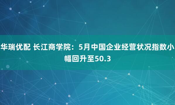 华瑞优配 长江商学院：5月中国企业经营状况指数小幅回升至50.3