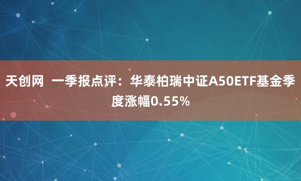 天创网  一季报点评：华泰柏瑞中证A50ETF基金季度涨幅0.55%