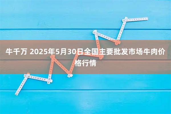 牛千万 2025年5月30日全国主要批发市场牛肉价格行情