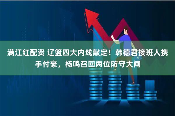 满江红配资 辽篮四大内线敲定！韩德君接班人携手付豪，杨鸣召回两位防守大闸