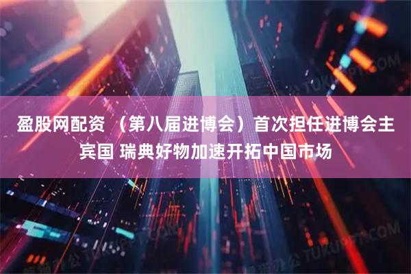 盈股网配资 （第八届进博会）首次担任进博会主宾国 瑞典好物加速开拓中国市场