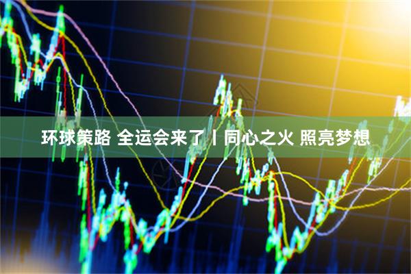 环球策路 全运会来了丨同心之火 照亮梦想