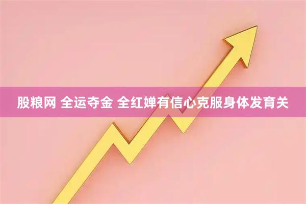 股粮网 全运夺金 全红婵有信心克服身体发育关