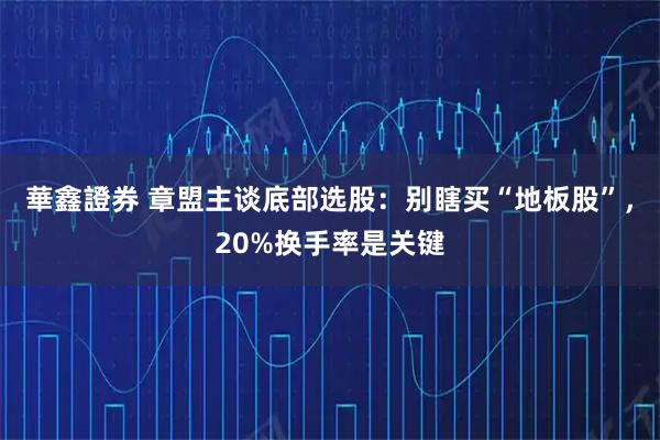華鑫證券 章盟主谈底部选股：别瞎买“地板股”，20%换手率是关键