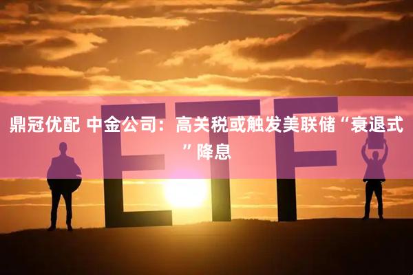鼎冠优配 中金公司：高关税或触发美联储“衰退式”降息