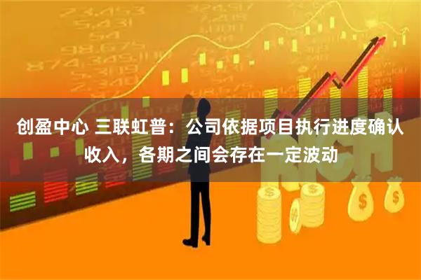 创盈中心 三联虹普：公司依据项目执行进度确认收入，各期之间会存在一定波动