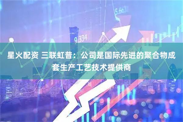 星火配资 三联虹普：公司是国际先进的聚合物成套生产工艺技术提供商