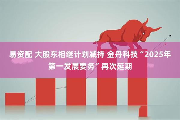 易资配 大股东相继计划减持 金丹科技“2025年第一发展要务”再次延期