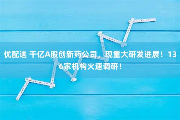 优配送 千亿A股创新药公司，现重大研发进展！136家机构火速调研！