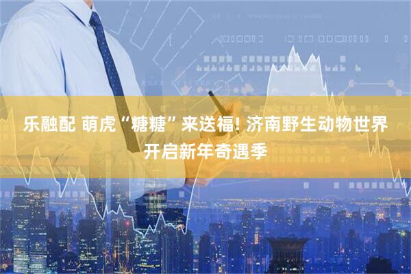 乐融配 萌虎“糖糖”来送福! 济南野生动物世界开启新年奇遇季