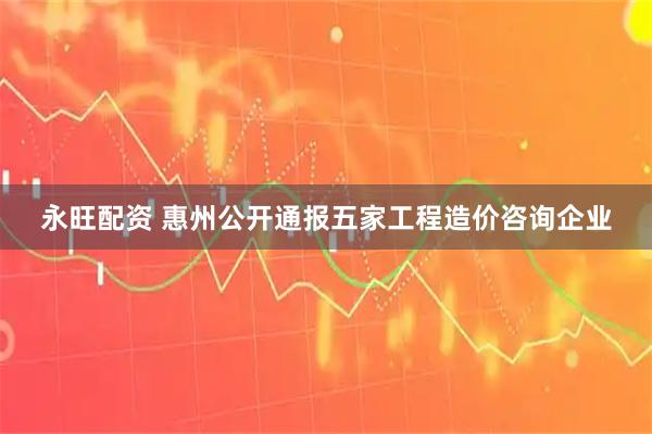 永旺配资 惠州公开通报五家工程造价咨询企业