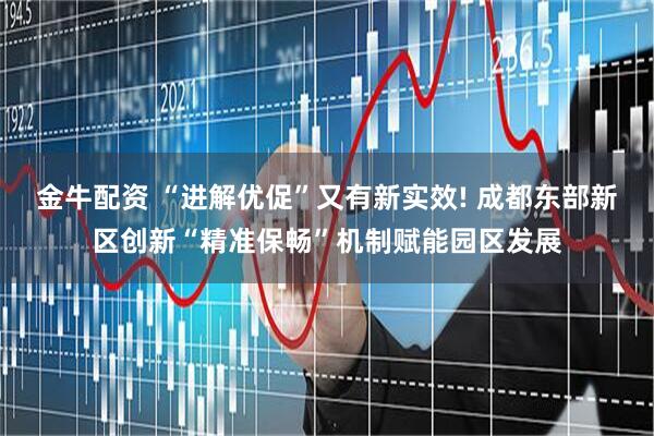 金牛配资 “进解优促”又有新实效! 成都东部新区创新“精准保畅”机制赋能园区发展