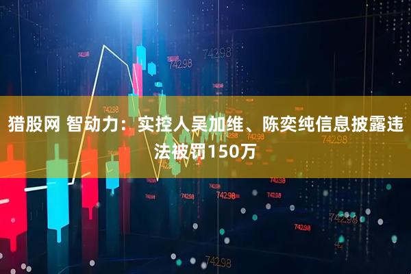 猎股网 智动力：实控人吴加维、陈奕纯信息披露违法被罚150万
