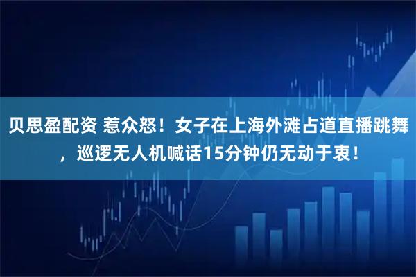 贝思盈配资 惹众怒！女子在上海外滩占道直播跳舞，巡逻无人机喊话15分钟仍无动于衷！