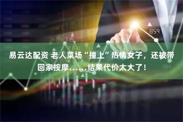 易云达配资 老人菜场“撞上”热情女子，还被带回家按摩……结果代价太大了！