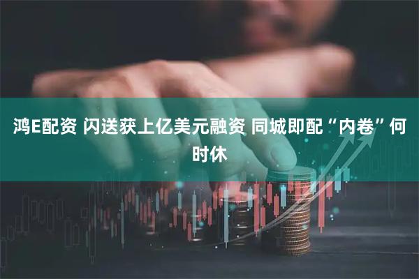 鸿E配资 闪送获上亿美元融资 同城即配“内卷”何时休