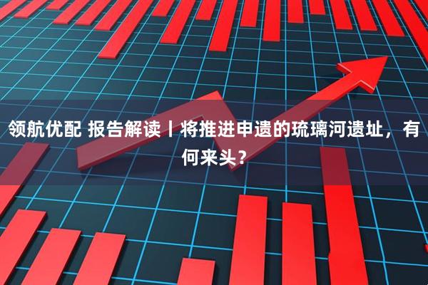 领航优配 报告解读丨将推进申遗的琉璃河遗址，有何来头？