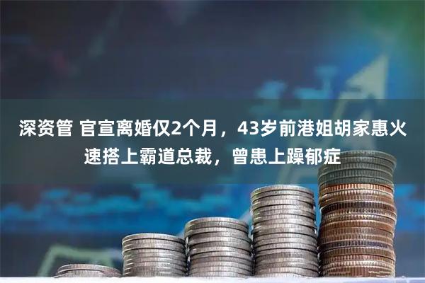 深资管 官宣离婚仅2个月，43岁前港姐胡家惠火速搭上霸道总裁，曾患上躁郁症