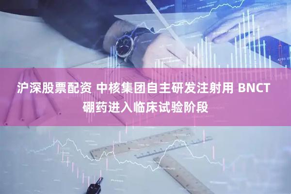 沪深股票配资 中核集团自主研发注射用 BNCT 硼药进入临床试验阶段