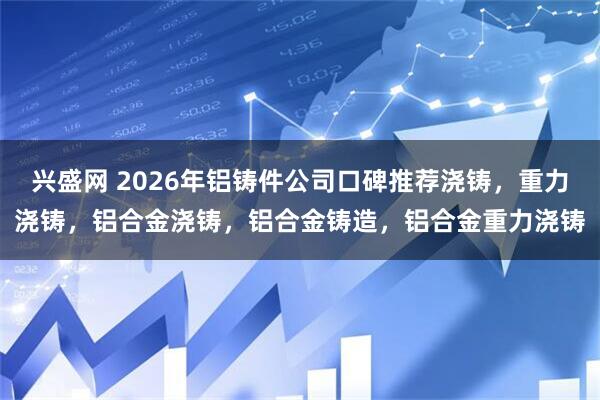 兴盛网 2026年铝铸件公司口碑推荐浇铸，重力浇铸，铝合金浇铸，铝合金铸造，铝合金重力浇铸