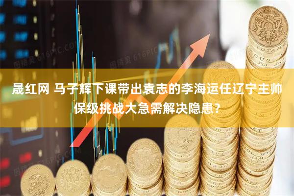 晟红网 马子辉下课带出袁志的李海运任辽宁主帅保级挑战大急需解决隐患？