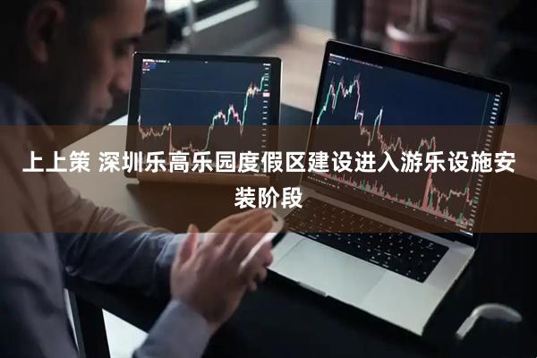 上上策 深圳乐高乐园度假区建设进入游乐设施安装阶段