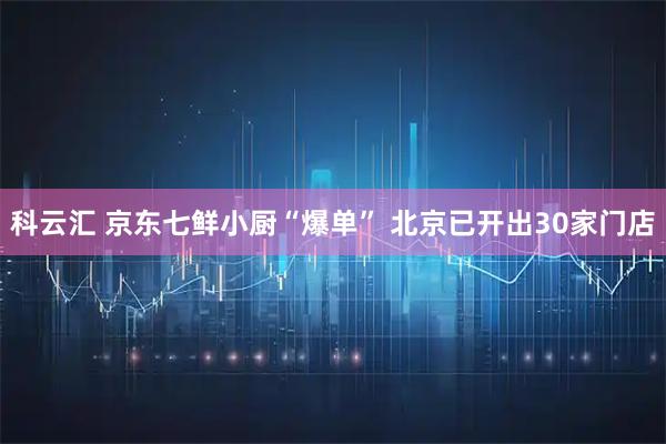 科云汇 京东七鲜小厨“爆单” 北京已开出30家门店