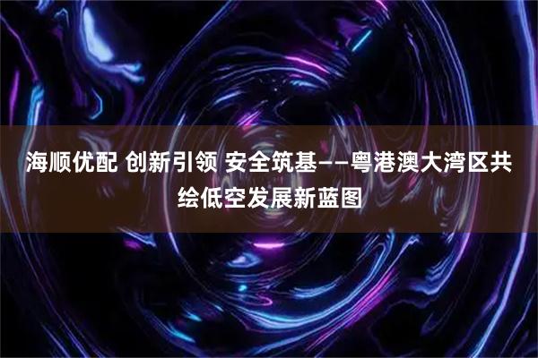 海顺优配 创新引领 安全筑基——粤港澳大湾区共绘低空发展新蓝图