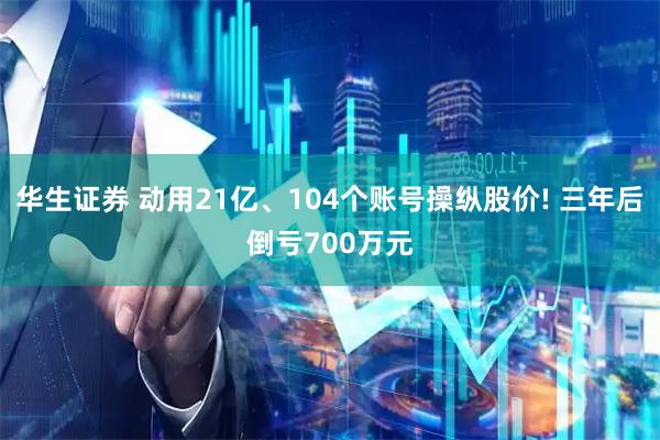 华生证券 动用21亿、104个账号操纵股价! 三年后倒亏700万元
