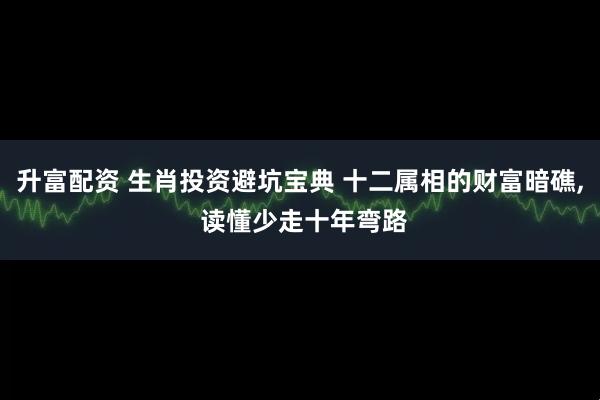 升富配资 生肖投资避坑宝典 十二属相的财富暗礁, 读懂少走十年弯路