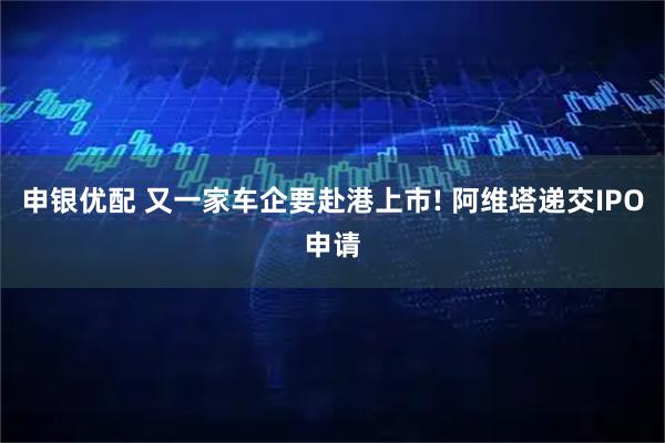 申银优配 又一家车企要赴港上市! 阿维塔递交IPO申请