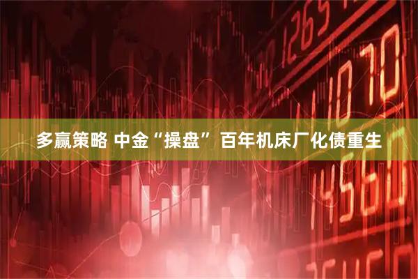 多赢策略 中金“操盘” 百年机床厂化债重生