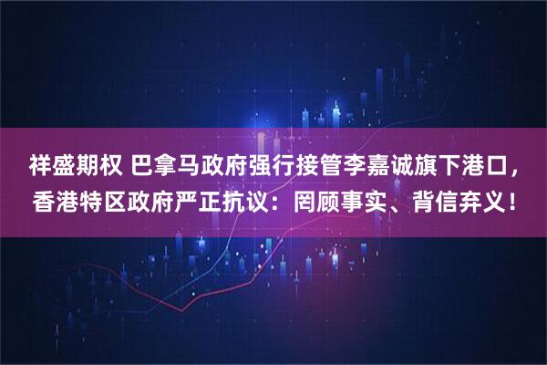 祥盛期权 巴拿马政府强行接管李嘉诚旗下港口，香港特区政府严正抗议：罔顾事实、背信弃义！