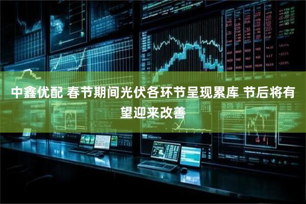 中鑫优配 春节期间光伏各环节呈现累库 节后将有望迎来改善