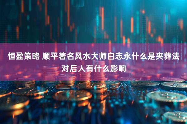 恒盈策略 顺平著名风水大师白志永什么是夹葬法对后人有什么影响