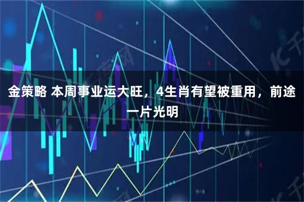 金策略 本周事业运大旺，4生肖有望被重用，前途一片光明