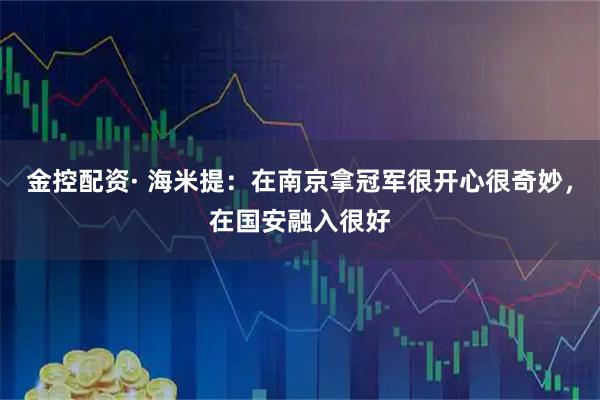 金控配资· 海米提：在南京拿冠军很开心很奇妙，在国安融入很好