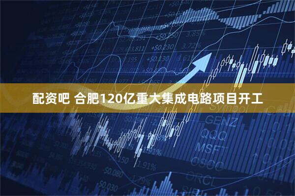 配资吧 合肥120亿重大集成电路项目开工