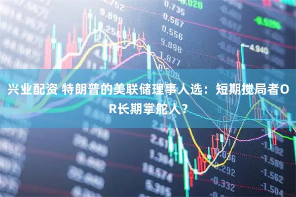兴业配资 特朗普的美联储理事人选：短期搅局者OR长期掌舵人？