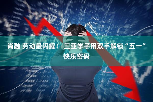 尚融 劳动最闪耀！ 三亚学子用双手解锁“五一”快乐密码
